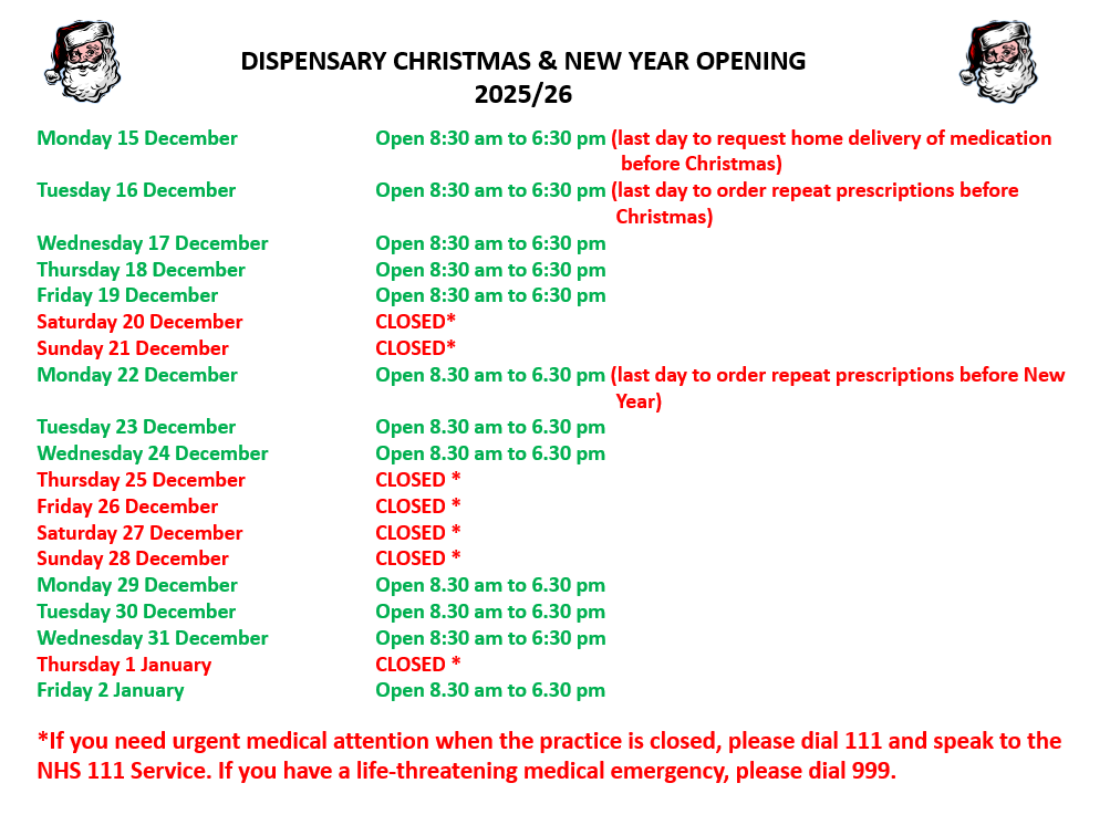 DISPENSARY CHRISTMAS & NEW YEAR OPENING 2025/26 Monday 15 December		Open 8:30 am to 6:30 pm (last day to request home delivery of medication 					    before Christmas) Tuesday 16 December		Open 8:30 am to 6:30 pm (last day to order repeat prescriptions before 						   Christmas) Wednesday 17 December	Open 8:30 am to 6:30 pm 			 Thursday 18 December		Open 8:30 am to 6:30 pm Friday 19 December		Open 8:30 am to 6:30 pm Saturday 20 December		CLOSED* Sunday 21 December		CLOSED* Monday 22 December		Open 8.30 am to 6.30 pm (last day to order repeat prescriptions before New 					   Year) Tuesday 23 December		Open 8.30 am to 6.30 pm Wednesday 24 December	Open 8.30 am to 6.30 pm Thursday 25 December		CLOSED * Friday 26 December             	CLOSED *                 Saturday 27 December		CLOSED * Sunday 28 December		CLOSED * Monday 29 December		Open 8.30 am to 6.30 pm Tuesday 30 December		Open 8.30 am to 6.30 pm Wednesday 31 December	Open 8:30 am to 6:30 pm  Thursday 1 January		CLOSED * Friday 2 January		Open 8.30 am to 6.30 pm  *If you need urgent medical attention when the practice is closed, please dial 111 and speak to the NHS 111 Service. If you have a life-threatening medical emergency, please dial 999.	