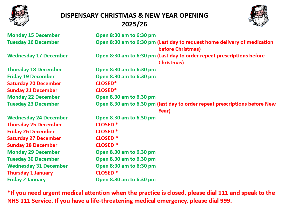 DISPENSARY CHRISTMAS & NEW YEAR OPENING 2025/26  Monday 15 December		Open 8:30 am to 6:30 pm  Tuesday 16 December		Open 8:30 am to 6:30 pm (Last day to request home delivery of medication 					   before Christmas) Wednesday 17 December	Open 8:30 am to 6:30 pm (Last day to order repeat prescriptions before 						   Christmas)			 Thursday 18 December		Open 8:30 am to 6:30 pm Friday 19 December		Open 8:30 am to 6:30 pm Saturday 20 December		CLOSED* Sunday 21 December		CLOSED* Monday 22 December		Open 8.30 am to 6.30 pm  Tuesday 23 December		Open 8.30 am to 6.30 pm (last day to order repeat prescriptions before New 					   Year) Wednesday 24 December	Open 8.30 am to 6.30 pm Thursday 25 December		CLOSED * Friday 26 December             	CLOSED *                 Saturday 27 December		CLOSED * Sunday 28 December		CLOSED * Monday 29 December		Open 8.30 am to 6.30 pm Tuesday 30 December		Open 8.30 am to 6.30 pm Wednesday 31 December	Open 8:30 am to 6:30 pm  Thursday 1 January		CLOSED * Friday 2 January		Open 8.30 am to 6.30 pm  *If you need urgent medical attention when the practice is closed, please dial 111 and speak to the NHS 111 Service. If you have a life-threatening medical emergency, please dial 999.