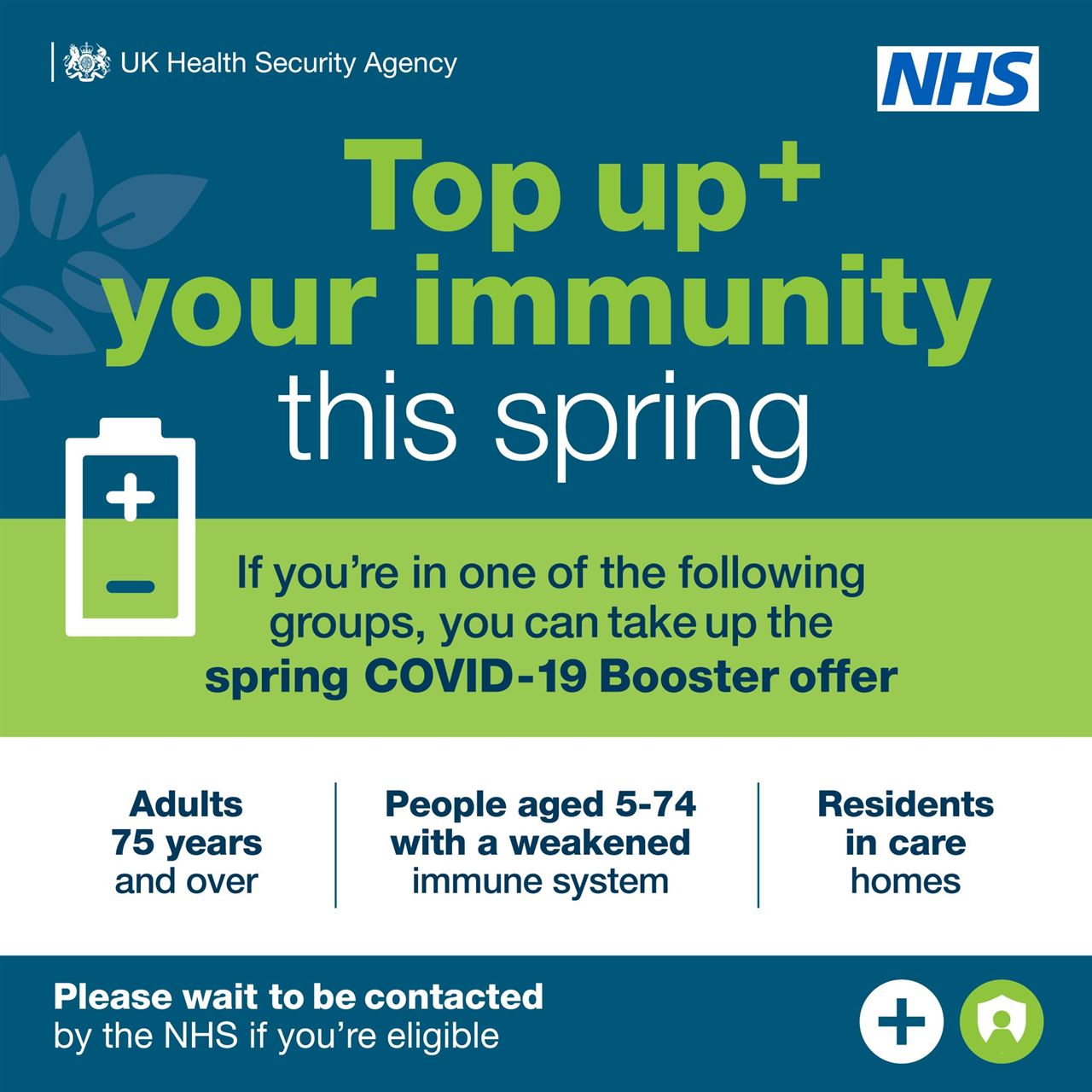 Poster. Top up your immunity this spring. If you're in one of the following groups, you can take up the spring COVID-19 Booster offer. Adults 75 years and over. People aged 5-74 with a weakened immune system. Residents in care homes. Please wait to be contacted by the NHS if you're eligible.