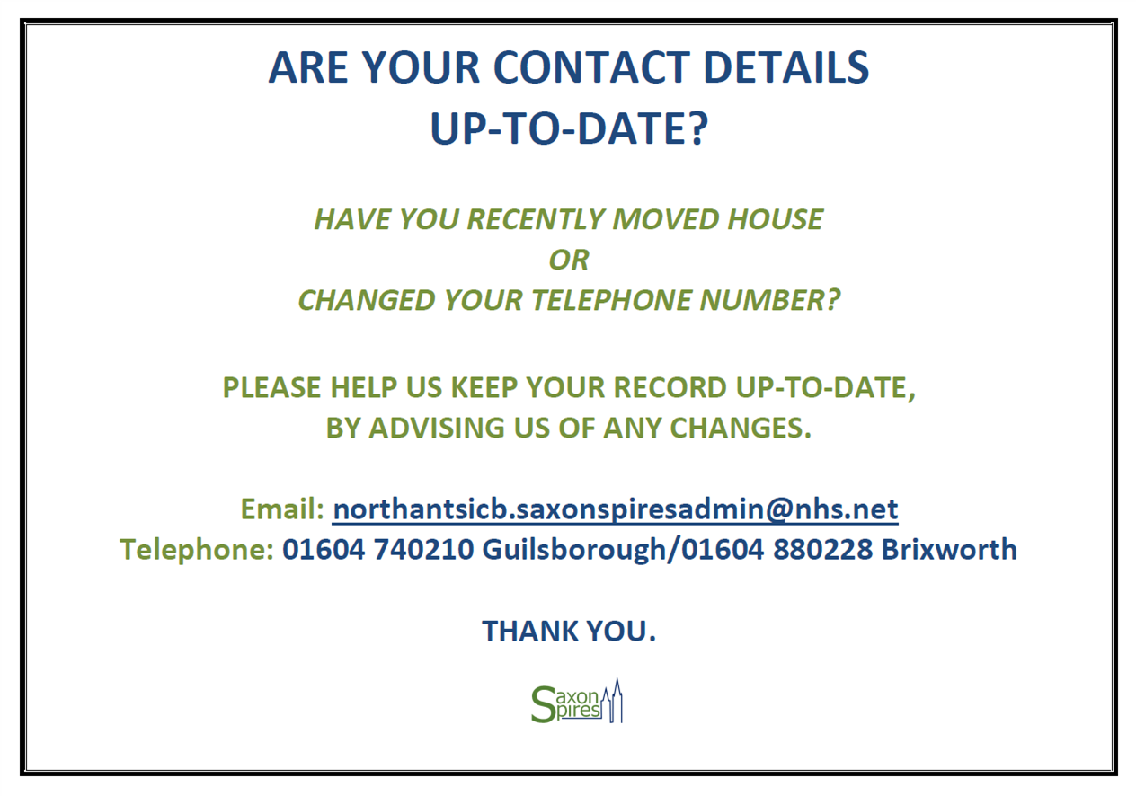 ARE YOUR CONTACT DETAILS UP-TO-DATE? HAVE YOU RECENTLY MOVED HOUSE OR CHANGED YOUR TELEPHONE NUMBER? PLEASE HELP US KEEP YOUR RECORD UP-TO-DATE, BY ADVISING US OF ANY CHANGES. Email: northantsicb.saxonspiresadmin@nhs.net Telephone: 01604 740210 Guilsborough/01604 880228 Brixworth THANK YOU.